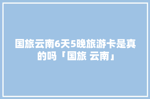 国旅云南6天5晚旅游卡是真的吗「国旅 云南」 国旅云南6天5晚旅游卡是真的吗「国旅 云南」 健康母婴