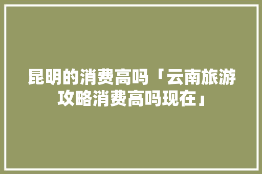 昆明的消费高吗「云南旅游攻略消费高吗现在」 昆明的消费高吗「云南旅游攻略消费高吗现在」 旅游攻略