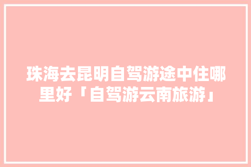 珠海去昆明自驾游途中住哪里好「自驾游云南旅游」 珠海去昆明自驾游途中住哪里好「自驾游云南旅游」 美食菜谱