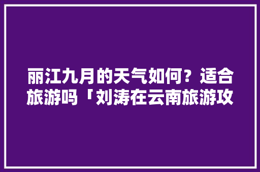 丽江九月的天气如何？适合旅游吗「刘涛在云南旅游攻略视频」 丽江九月的天气如何？适合旅游吗「刘涛在云南旅游攻略视频」 健康母婴
