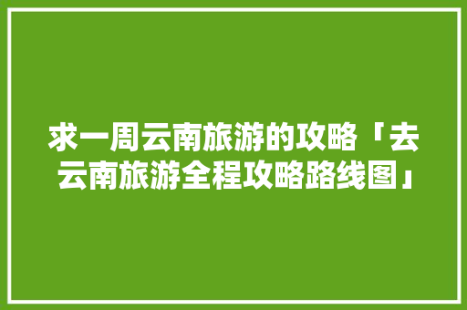 求一周云南旅游的攻略「去云南旅游全程攻略路线图」 求一周云南旅游的攻略「去云南旅游全程攻略路线图」 时尚穿搭