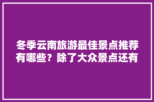 冬季云南旅游最佳景点推荐有哪些？除了大众景点还有哪些值得去「冬季云南旅游最佳路线」 冬季云南旅游最佳景点推荐有哪些？除了大众景点还有哪些值得去「冬季云南旅游最佳路线」 时尚穿搭