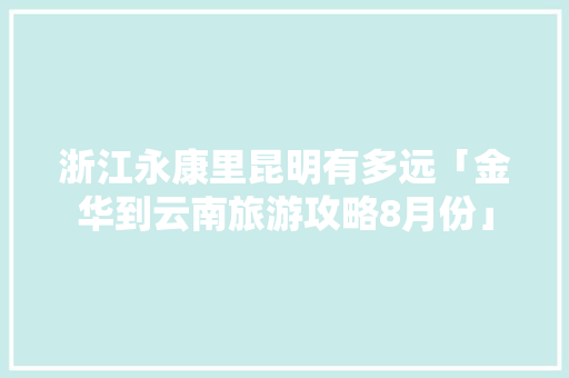 浙江永康里昆明有多远「金华到云南旅游攻略8月份」 浙江永康里昆明有多远「金华到云南旅游攻略8月份」 教育法律