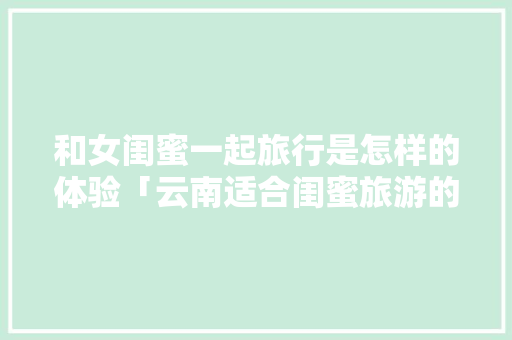 和女闺蜜一起旅行是怎样的体验「云南适合闺蜜旅游的地方」 和女闺蜜一起旅行是怎样的体验「云南适合闺蜜旅游的地方」 手机电脑