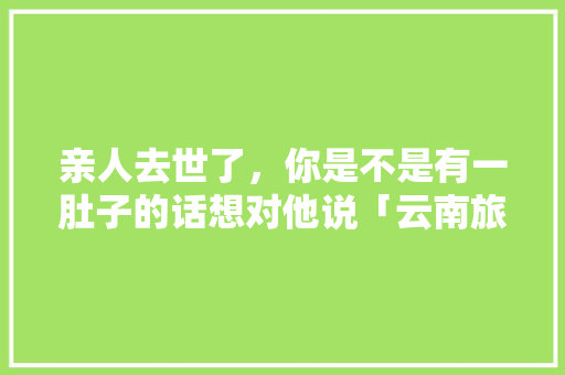 亲人去世了，你是不是有一肚子的话想对他说「云南旅游攻略7月末日」 亲人去世了，你是不是有一肚子的话想对他说「云南旅游攻略7月末日」 时尚穿搭