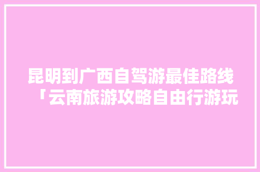昆明到广西自驾游最佳路线「云南旅游攻略自由行游玩」 昆明到广西自驾游最佳路线「云南旅游攻略自由行游玩」 旅游攻略