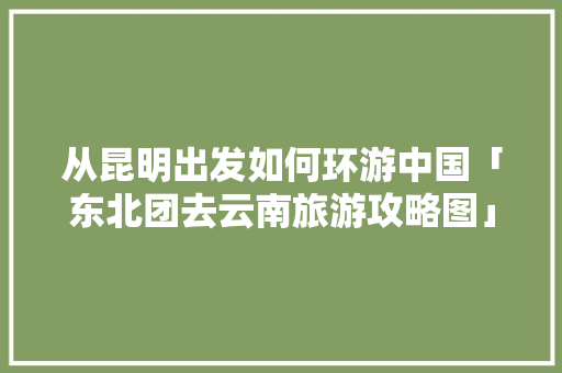 从昆明出发如何环游中国「东北团去云南旅游攻略图」 从昆明出发如何环游中国「东北团去云南旅游攻略图」 时尚穿搭