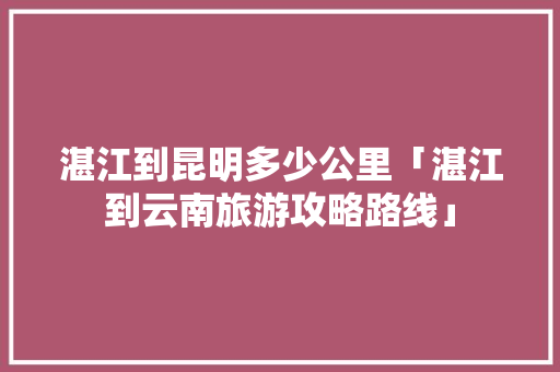 湛江到昆明多少公里「湛江到云南旅游攻略路线」 湛江到昆明多少公里「湛江到云南旅游攻略路线」 时尚穿搭