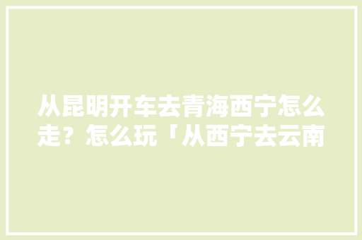 从昆明开车去青海西宁怎么走？怎么玩「从西宁去云南旅游攻略路线」 从昆明开车去青海西宁怎么走？怎么玩「从西宁去云南旅游攻略路线」 手机电脑