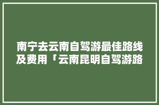 南宁去云南自驾游最佳路线及费用「云南昆明自驾游路线」 南宁去云南自驾游最佳路线及费用「云南昆明自驾游路线」 汽车常识
