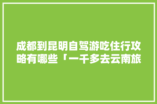 成都到昆明自驾游吃住行攻略有哪些「一千多去云南旅游」 成都到昆明自驾游吃住行攻略有哪些「一千多去云南旅游」 旅游攻略