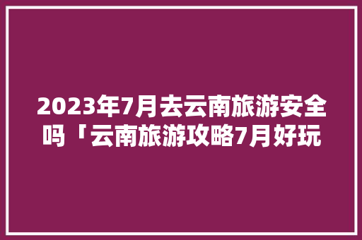 2023年7月去云南旅游安全吗「云南旅游攻略7月好玩吗多少钱」 2023年7月去云南旅游安全吗「云南旅游攻略7月好玩吗多少钱」 汽车常识