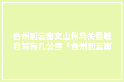 台州到云南文山州马关县城自驾有几公里「台州到云南旅游自驾攻略路线」 台州到云南文山州马关县城自驾有几公里「台州到云南旅游自驾攻略路线」 汽车常识