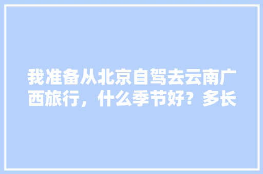 我准备从北京自驾去云南广西旅行，什么季节好？多长时间「北京去云南旅游地图攻略图」 我准备从北京自驾去云南广西旅行，什么季节好？多长时间「北京去云南旅游地图攻略图」 手机电脑