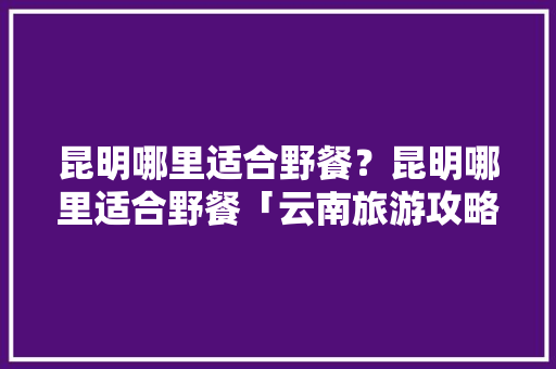 昆明哪里适合野餐？昆明哪里适合野餐「云南旅游攻略野餐地点推荐」 昆明哪里适合野餐？昆明哪里适合野餐「云南旅游攻略野餐地点推荐」 旅游攻略