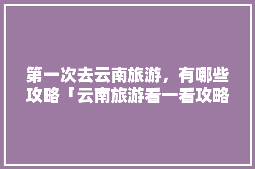 第一次去云南旅游，有哪些攻略「云南旅游看一看攻略大全图片」 第一次去云南旅游，有哪些攻略「云南旅游看一看攻略大全图片」 手机电脑