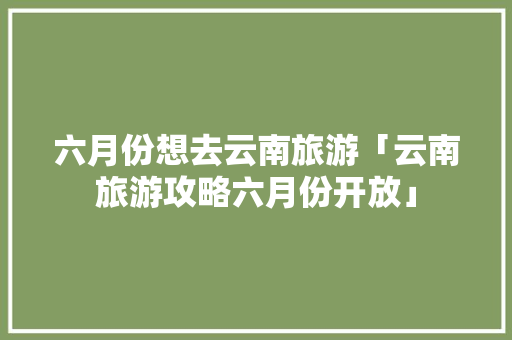 六月份想去云南旅游「云南旅游攻略六月份开放」 六月份想去云南旅游「云南旅游攻略六月份开放」 美食菜谱