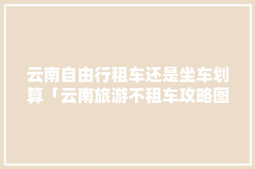 云南自由行租车还是坐车划算「云南旅游不租车攻略图片大全」 云南自由行租车还是坐车划算「云南旅游不租车攻略图片大全」 汽车常识