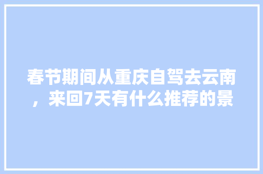 春节期间从重庆自驾去云南，来回7天有什么推荐的景点「重庆到云南旅游攻略省钱吗」 春节期间从重庆自驾去云南，来回7天有什么推荐的景点「重庆到云南旅游攻略省钱吗」 手机电脑