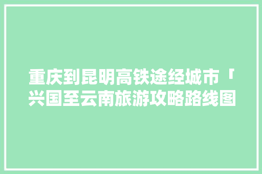 重庆到昆明高铁途经城市「兴国至云南旅游攻略路线图」 重庆到昆明高铁途经城市「兴国至云南旅游攻略路线图」 美食菜谱