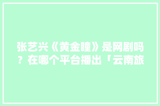 张艺兴《黄金瞳》是网剧吗？在哪个平台播出「云南旅游老炮攻略大全」 张艺兴《黄金瞳》是网剧吗？在哪个平台播出「云南旅游老炮攻略大全」 旅游攻略