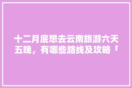 十二月底想去云南旅游六天五晚，有哪些路线及攻略「云南旅游6天4晚攻略图」 十二月底想去云南旅游六天五晚，有哪些路线及攻略「云南旅游6天4晚攻略图」 美食菜谱
