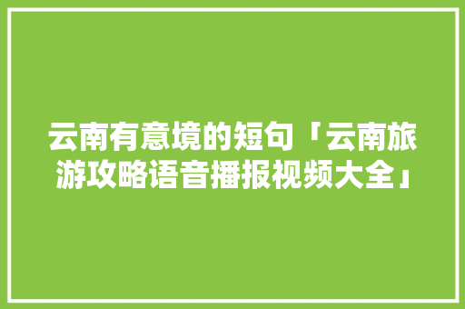 云南有意境的短句「云南旅游攻略语音播报视频大全」 云南有意境的短句「云南旅游攻略语音播报视频大全」 汽车常识