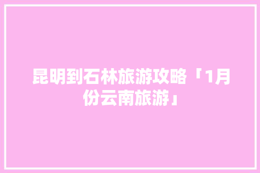 昆明到石林旅游攻略「1月份云南旅游」 昆明到石林旅游攻略「1月份云南旅游」 汽车常识