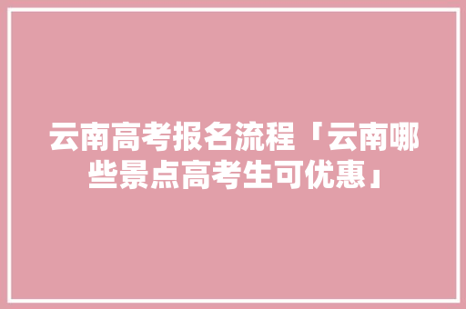 云南高考报名流程「云南哪些景点高考生可优惠」 云南高考报名流程「云南哪些景点高考生可优惠」 汽车常识