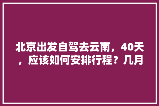北京出发自驾去云南，40天，应该如何安排行程？几月份出发最好「北京去云南旅游攻略七天免费」 北京出发自驾去云南，40天，应该如何安排行程？几月份出发最好「北京去云南旅游攻略七天免费」 汽车常识