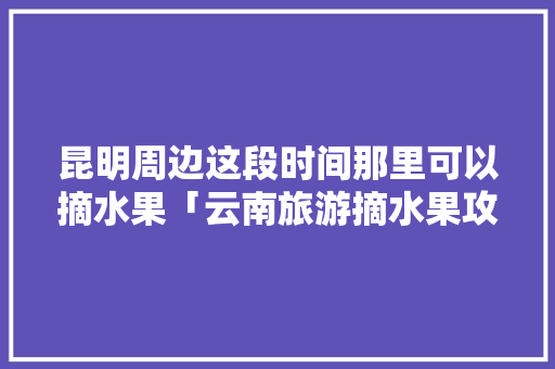 昆明周边这段时间那里可以摘水果「云南旅游摘水果攻略大全图片」 昆明周边这段时间那里可以摘水果「云南旅游摘水果攻略大全图片」 旅游攻略