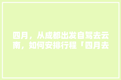 四月，从成都出发自驾去云南，如何安排行程「四月去云南旅游攻略路线图」 四月，从成都出发自驾去云南，如何安排行程「四月去云南旅游攻略路线图」 旅游攻略