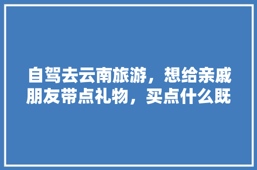 自驾去云南旅游，想给亲戚朋友带点礼物，买点什么既不失面子又实用「云南旅游带家人攻略图片大全」 自驾去云南旅游，想给亲戚朋友带点礼物，买点什么既不失面子又实用「云南旅游带家人攻略图片大全」 健康母婴