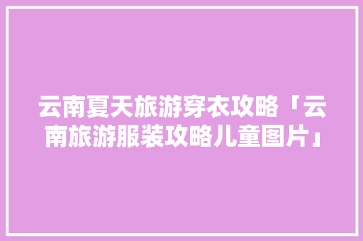 云南夏天旅游穿衣攻略「云南旅游服装攻略儿童图片」 云南夏天旅游穿衣攻略「云南旅游服装攻略儿童图片」 教育法律