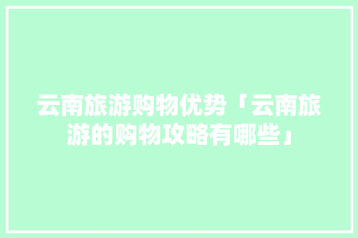 云南旅游购物优势「云南旅游的购物攻略有哪些」 云南旅游购物优势「云南旅游的购物攻略有哪些」 手机电脑