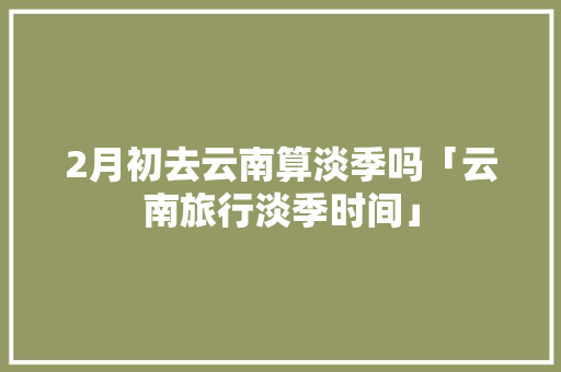 2月初去云南算淡季吗「云南旅行淡季时间」 2月初去云南算淡季吗「云南旅行淡季时间」 健康母婴