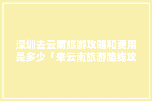 深圳去云南旅游攻略和费用是多少「来云南旅游路线攻略图片」 深圳去云南旅游攻略和费用是多少「来云南旅游路线攻略图片」 健康母婴