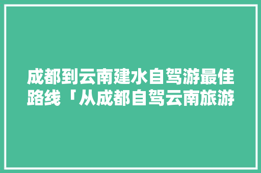 成都到云南建水自驾游最佳路线「从成都自驾云南旅游攻略路线」 成都到云南建水自驾游最佳路线「从成都自驾云南旅游攻略路线」 时尚穿搭