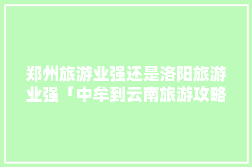 郑州旅游业强还是洛阳旅游业强「中牟到云南旅游攻略路线图」 郑州旅游业强还是洛阳旅游业强「中牟到云南旅游攻略路线图」 时尚穿搭
