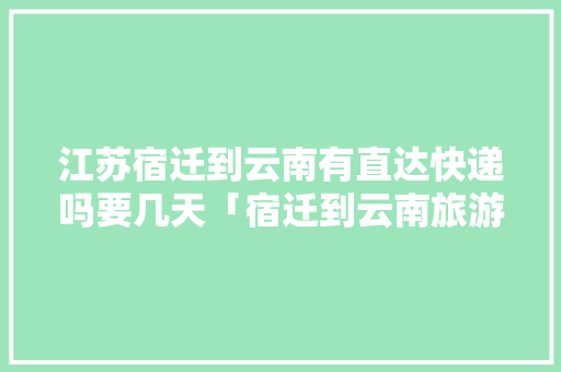 江苏宿迁到云南有直达快递吗要几天「宿迁到云南旅游攻略路线」 江苏宿迁到云南有直达快递吗要几天「宿迁到云南旅游攻略路线」 旅游攻略