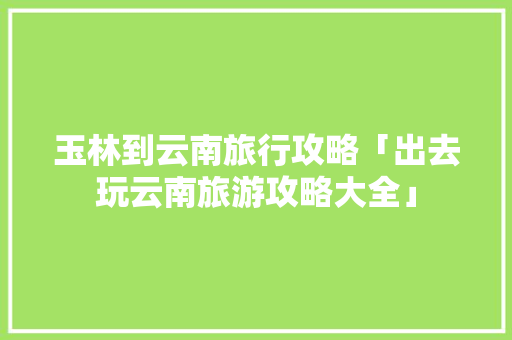 玉林到云南旅行攻略「出去玩云南旅游攻略大全」 玉林到云南旅行攻略「出去玩云南旅游攻略大全」 手机电脑