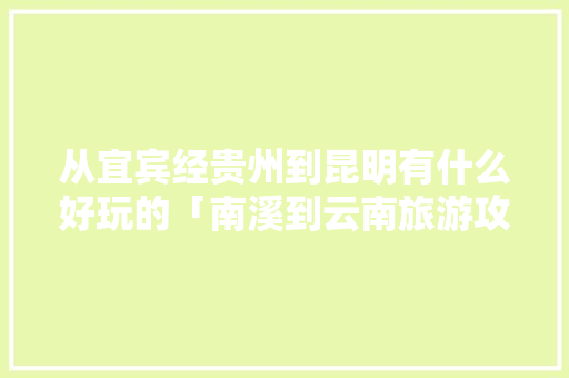 从宜宾经贵州到昆明有什么好玩的「南溪到云南旅游攻略路线」 从宜宾经贵州到昆明有什么好玩的「南溪到云南旅游攻略路线」 汽车常识