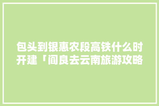 包头到银惠农段高铁什么时开建「阎良去云南旅游攻略路线」 包头到银惠农段高铁什么时开建「阎良去云南旅游攻略路线」 健康母婴