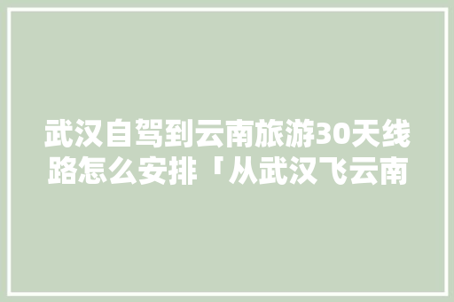 武汉自驾到云南旅游30天线路怎么安排「从武汉飞云南旅游攻略图片」 武汉自驾到云南旅游30天线路怎么安排「从武汉飞云南旅游攻略图片」 时尚穿搭
