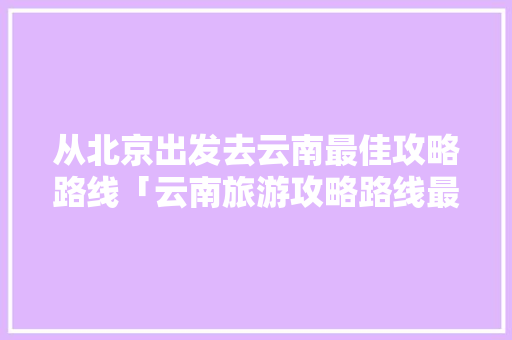 从北京出发去云南最佳攻略路线「云南旅游攻略路线最佳路线」 从北京出发去云南最佳攻略路线「云南旅游攻略路线最佳路线」 健康母婴
