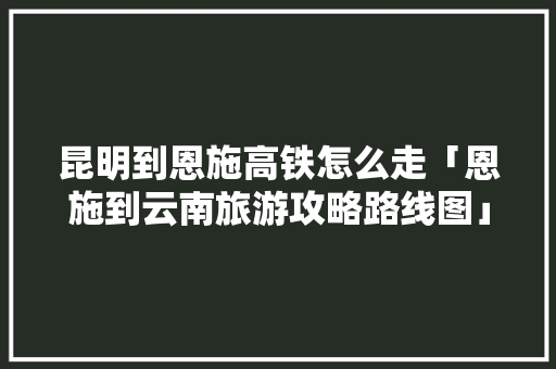 昆明到恩施高铁怎么走「恩施到云南旅游攻略路线图」 昆明到恩施高铁怎么走「恩施到云南旅游攻略路线图」 汽车常识