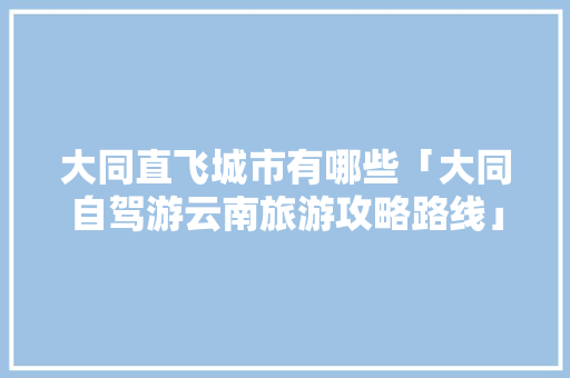 大同直飞城市有哪些「大同自驾游云南旅游攻略路线」 大同直飞城市有哪些「大同自驾游云南旅游攻略路线」 美食菜谱