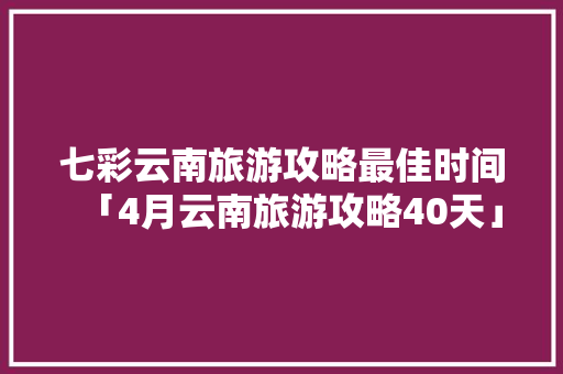 七彩云南旅游攻略最佳时间「4月云南旅游攻略40天」 七彩云南旅游攻略最佳时间「4月云南旅游攻略40天」 健康母婴