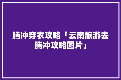 腾冲穿衣攻略「云南旅游去腾冲攻略图片」 腾冲穿衣攻略「云南旅游去腾冲攻略图片」 健康母婴