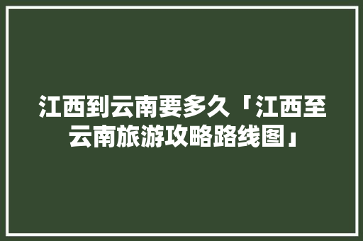 江西到云南要多久「江西至云南旅游攻略路线图」 江西到云南要多久「江西至云南旅游攻略路线图」 旅游攻略
